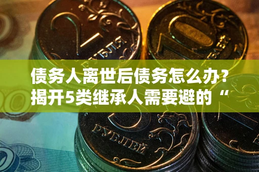 北京债务人离世后债务怎么办？揭开5类继承人需要避的“坑”