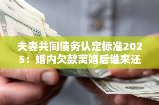 北京夫妻共同债务认定标准2025:婚内欠款离婚后谁来还? 北京夫妻共同债务认定标准2025:婚内欠款离婚后谁来还?